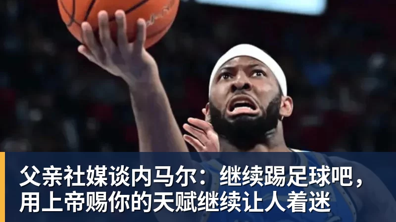 尊龙凯时父亲社媒谈内马尔：继续踢足球吧，用上帝赐你的天赋继续让人着迷