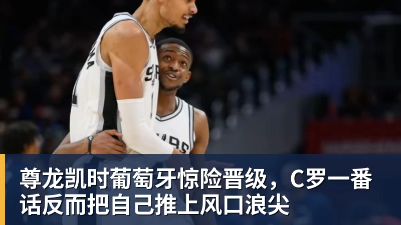 尊龙凯时葡萄牙惊险晋级，C罗一番话反而把自己推上风口浪尖